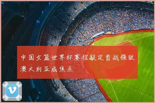 中国女篮世界杯赛程敲定首战强敌澳大利亚成焦点