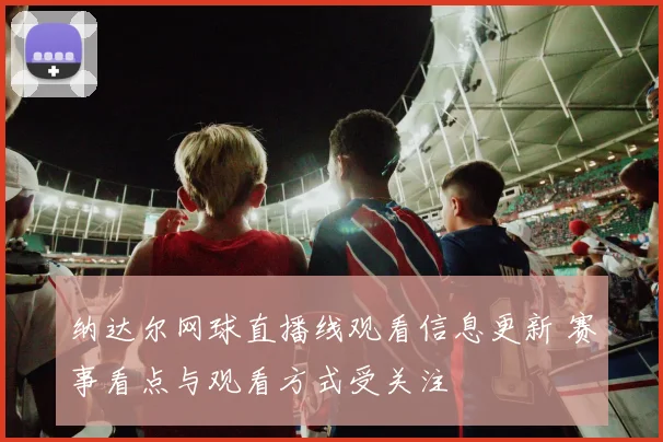 纳达尔网球直播线观看信息更新 赛事看点与观看方式受关注