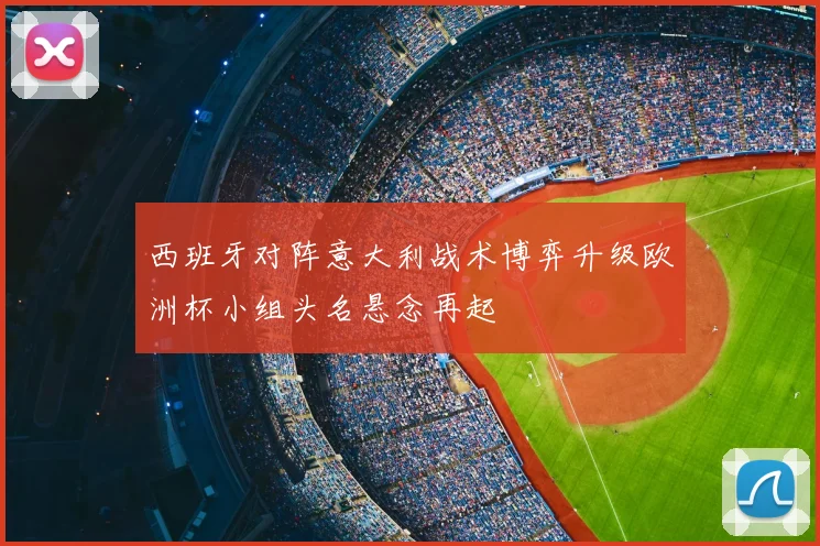 西班牙对阵意大利战术博弈升级欧洲杯小组头名悬念再起