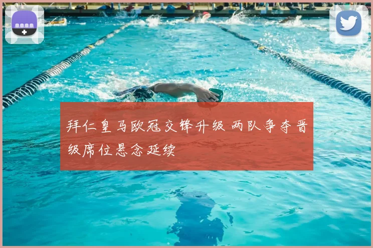 拜仁皇马欧冠交锋升级 两队争夺晋级席位悬念延续