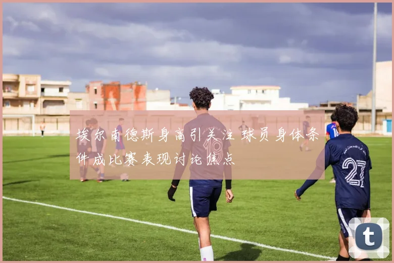 埃尔南德斯身高引关注 球员身体条件成比赛表现讨论焦点