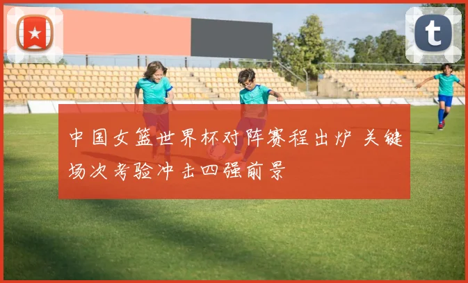 中国女篮世界杯对阵赛程出炉 关键场次考验冲击四强前景