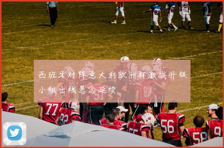 西班牙对阵意大利欧洲杯激战升级小组出线悬念延续