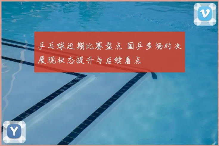 乒乓球近期比赛盘点 国乒多场对决展现状态提升与后续看点