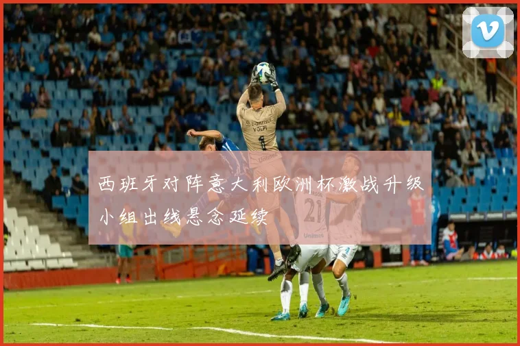 西班牙对阵意大利欧洲杯激战升级小组出线悬念延续