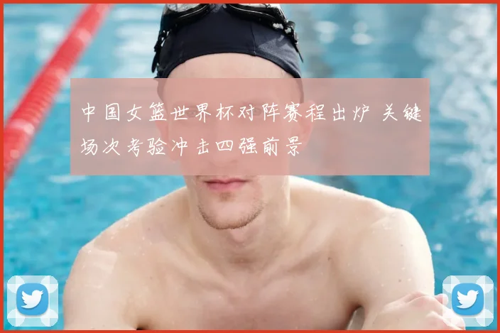中国女篮世界杯对阵赛程出炉 关键场次考验冲击四强前景