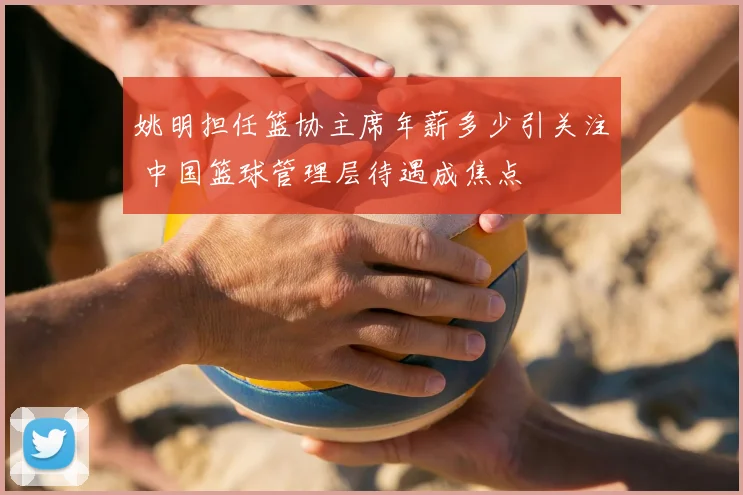 姚明担任篮协主席年薪多少引关注 中国篮球管理层待遇成焦点