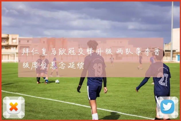 拜仁皇马欧冠交锋升级 两队争夺晋级席位悬念延续