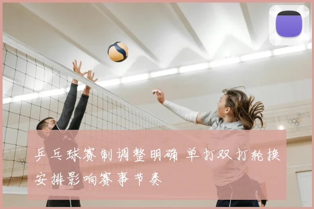 乒乓球赛制调整明确 单打双打轮换安排影响赛事节奏