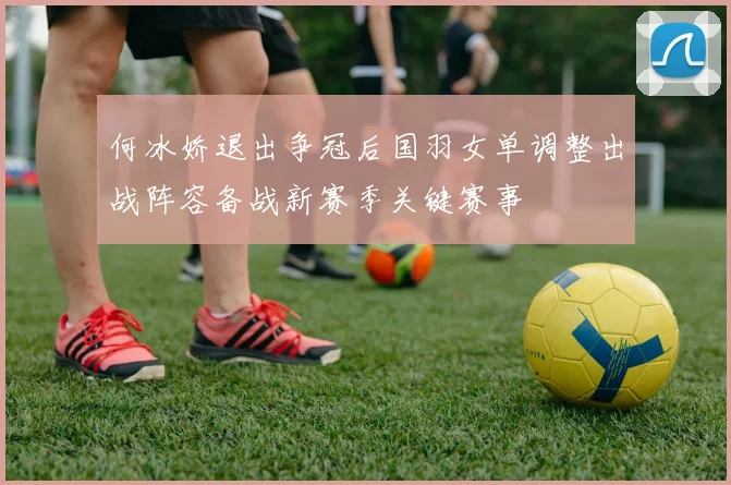 何冰娇退出争冠后国羽女单调整出战阵容备战新赛季关键赛事