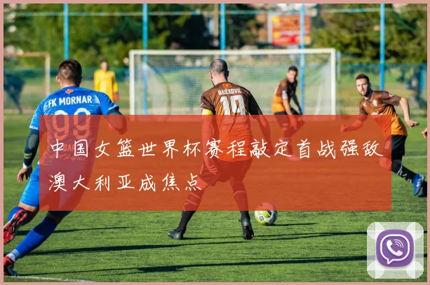 中国女篮世界杯赛程敲定首战强敌澳大利亚成焦点