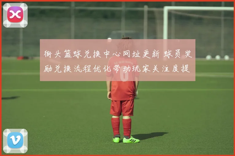 街头篮球兑换中心网址更新 球员奖励兑换流程优化带动玩家关注度提升