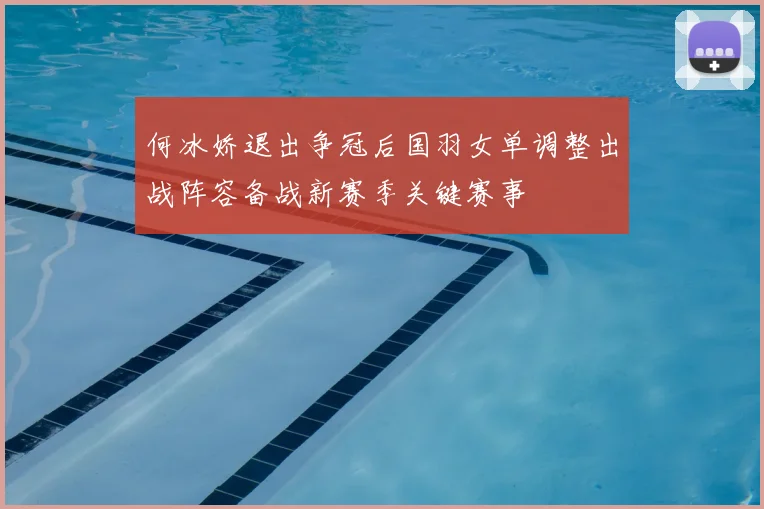何冰娇退出争冠后国羽女单调整出战阵容备战新赛季关键赛事