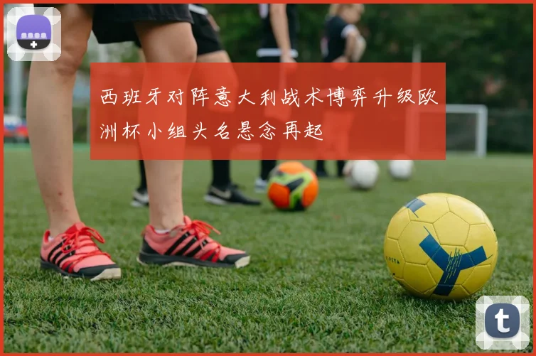 西班牙对阵意大利战术博弈升级欧洲杯小组头名悬念再起