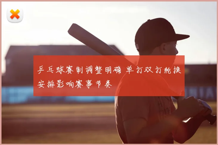 乒乓球赛制调整明确 单打双打轮换安排影响赛事节奏